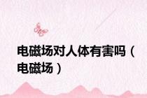 电磁场对人体有害吗（电磁场）