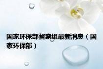 国家环保部督察组最新消息（国家环保部）