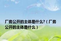 厂务公开的主体是什么?（厂务公开的主体是什么）