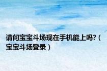 请问宝宝斗场现在手机能上吗?（宝宝斗场登录）