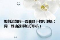如何添加同一路由器下的打印机（同一路由器添加打印机）