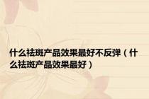 什么祛斑产品效果最好不反弹（什么祛斑产品效果最好）