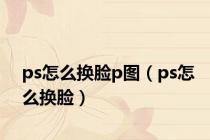 ps怎么换脸p图（ps怎么换脸）