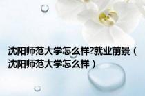 沈阳师范大学怎么样?就业前景（沈阳师范大学怎么样）