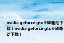 nvidia geforce gtx 960驱动下载（nvidia geforce gtx 650驱动下载）