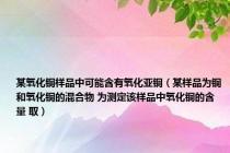 某氧化铜样品中可能含有氧化亚铜（某样品为铜和氧化铜的混合物 为测定该样品中氧化铜的含量 取）