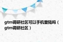 gtm调研社区可以手机登陆吗（gtm调研社区）