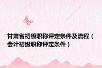 甘肃省初级职称评定条件及流程（会计初级职称评定条件）