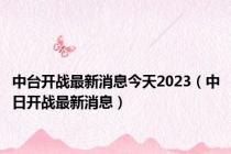 中台开战最新消息今天2023（中日开战最新消息）