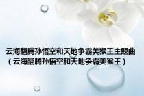 云海翻腾孙悟空和天地争霸美猴王主题曲（云海翻腾孙悟空和天地争霸美猴王）