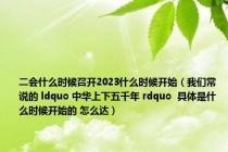 二会什么时候召开2023什么时候开始（我们常说的 ldquo 中华上下五千年 rdquo  具体是什么时候开始的 怎么达）