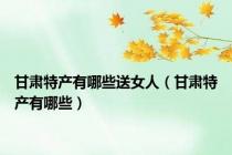 甘肃特产有哪些送女人（甘肃特产有哪些）