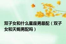 双子女和什么星座男最配（双子女和天蝎男配吗）