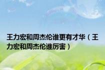王力宏和周杰伦谁更有才华（王力宏和周杰伦谁厉害）