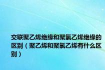 交联聚乙烯绝缘和聚氯乙烯绝缘的区别（聚乙烯和聚氯乙烯有什么区别）