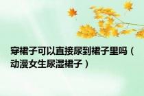 穿裙子可以直接尿到裙子里吗（动漫女生尿湿裙子）