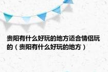 贵阳有什么好玩的地方适合情侣玩的（贵阳有什么好玩的地方）