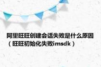 阿里旺旺创建会话失败是什么原因（旺旺初始化失败imsdk）