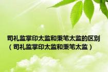 司礼监掌印太监和秉笔太监的区别（司礼监掌印太监和秉笔太监）