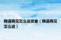 韩语再见怎么说发音（韩语再见怎么说）
