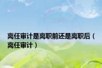 离任审计是离职前还是离职后（离任审计）