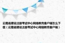 云南省建设注册考试中心网络教育客户端怎么下载（云南省建设注册考试中心网络教育客户端）