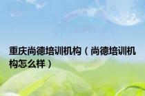 重庆尚德培训机构（尚德培训机构怎么样）