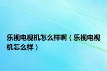 乐视电视机怎么样啊（乐视电视机怎么样）