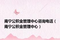南宁公积金管理中心咨询电话（南宁公积金管理中心）