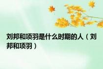刘邦和项羽是什么时期的人（刘邦和项羽）