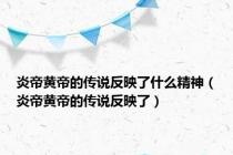 炎帝黄帝的传说反映了什么精神（炎帝黄帝的传说反映了）