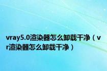 vray5.0渲染器怎么卸载干净（vr渲染器怎么卸载干净）