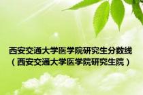 西安交通大学医学院研究生分数线（西安交通大学医学院研究生院）