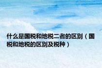 什么是国税和地税二者的区别（国税和地税的区别及税种）