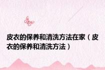 皮衣的保养和清洗方法在家（皮衣的保养和清洗方法）