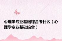 心理学专业基础综合考什么（心理学专业基础综合）