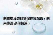 向来缘浅奈何情深在线观看（向来缘浅 奈何情深）