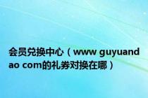 会员兑换中心（www guyuandao com的礼券对换在哪）