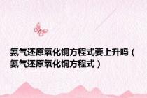 氨气还原氧化铜方程式要上升吗（氨气还原氧化铜方程式）