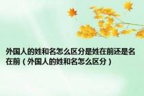 外国人的姓和名怎么区分是姓在前还是名在前（外国人的姓和名怎么区分）