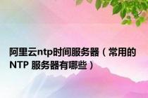 阿里云ntp时间服务器（常用的 NTP 服务器有哪些）