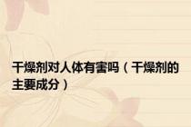 干燥剂对人体有害吗（干燥剂的主要成分）
