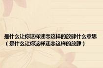 是什么让你这样迷恋这样的放肆什么意思（是什么让你这样迷恋这样的放肆）