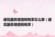 建筑服务增值税税率怎么算（建筑服务增值税税率）