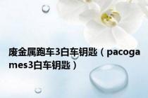 废金属跑车3白车钥匙（pacogames3白车钥匙）