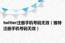 twitter注册手机号码无效（推特注册手机号码无效）