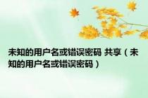 未知的用户名或错误密码 共享（未知的用户名或错误密码）