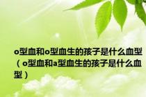 o型血和o型血生的孩子是什么血型（o型血和a型血生的孩子是什么血型）
