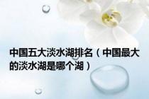 中国五大淡水湖排名（中国最大的淡水湖是哪个湖）