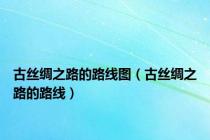 古丝绸之路的路线图（古丝绸之路的路线）